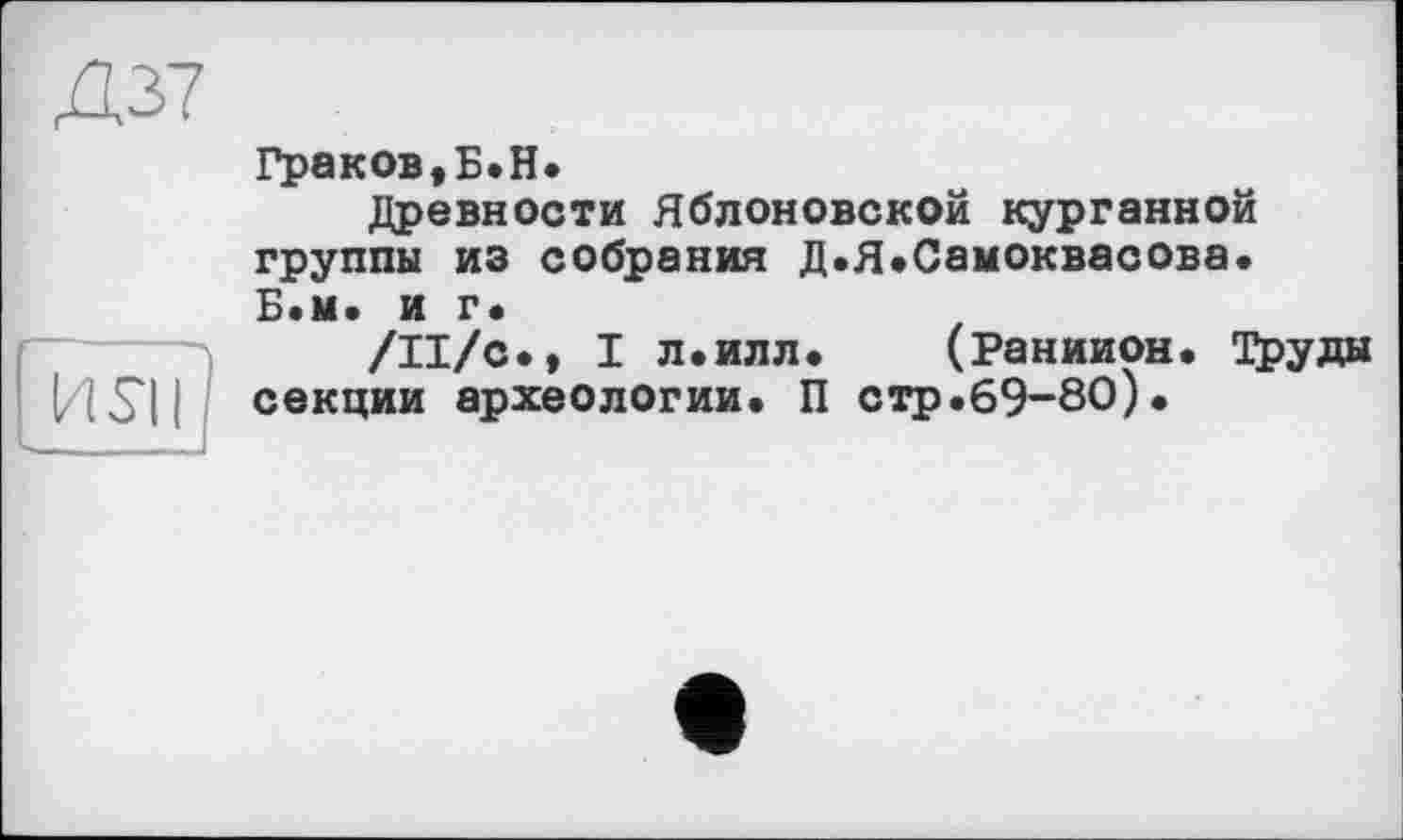 ﻿Д37
Граков,Б.H.
Древности Яблоновской курганной группы из собрания Д.Я.Самоквасова. Б.м. и г«
/Il/с., I л.илл. (Раниион. Труды секции археологии. П стр.69-80).